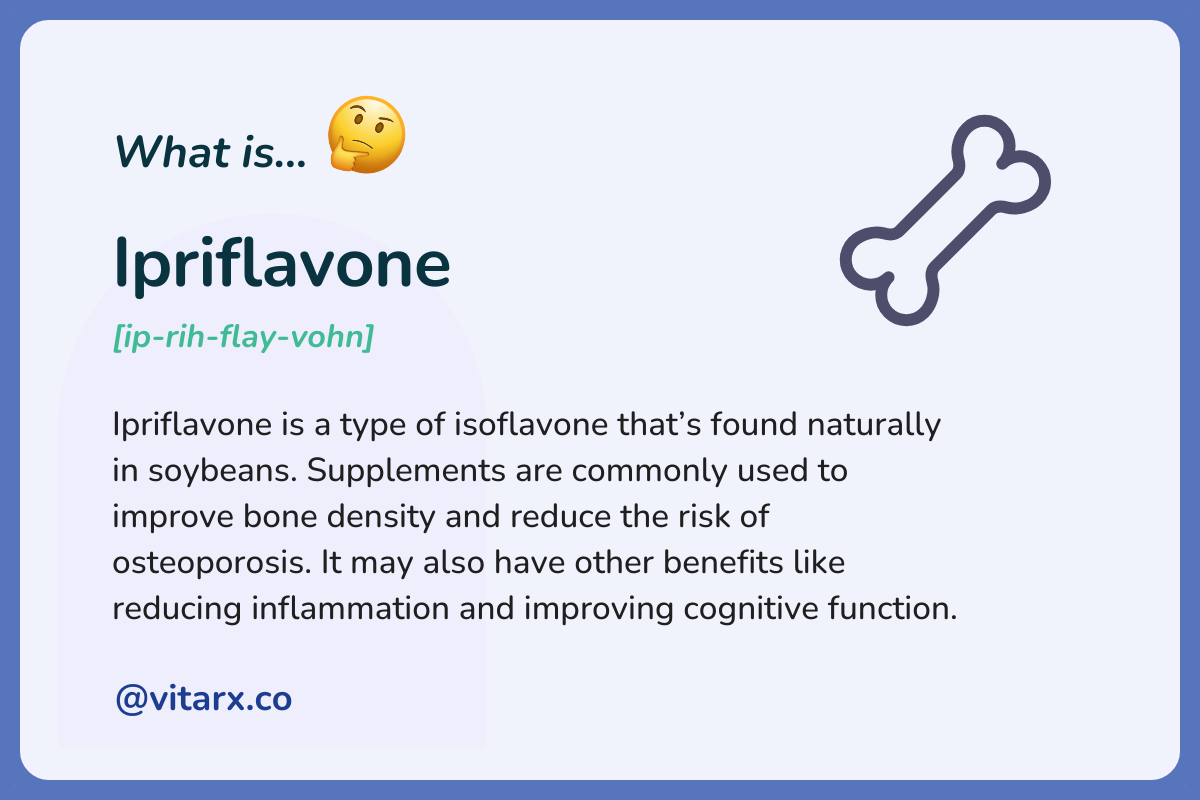 Ipriflavone: Ipriflavone is a type of isoflavone that’s found naturally in soybeans. Supplements are commonly used to improve bone density and reduce the risk of osteoporosis. It may also have other benefits like reducing inflammation.