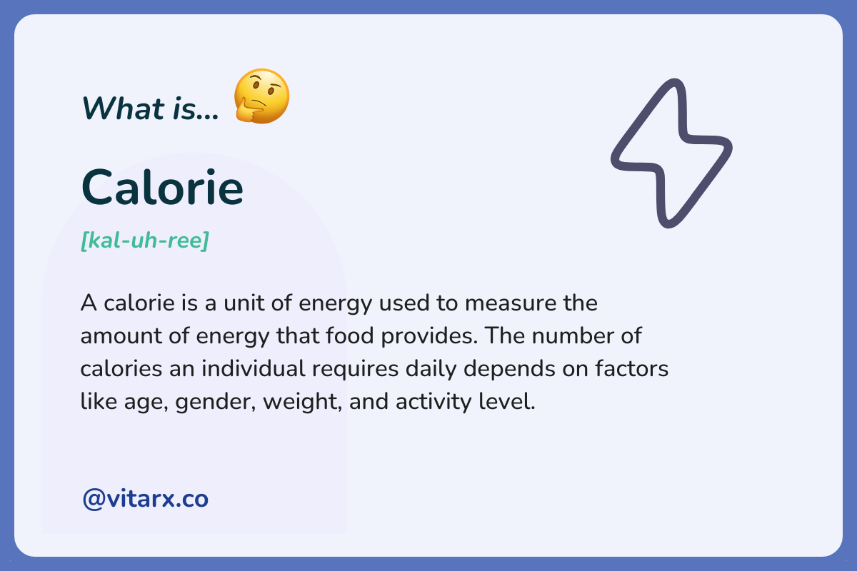 Calorie: A calorie is a unit of energy used to measure the amount of energy that food provides. The number of calories an individual requires daily depends on factors like age, gender, weight, and activity level.