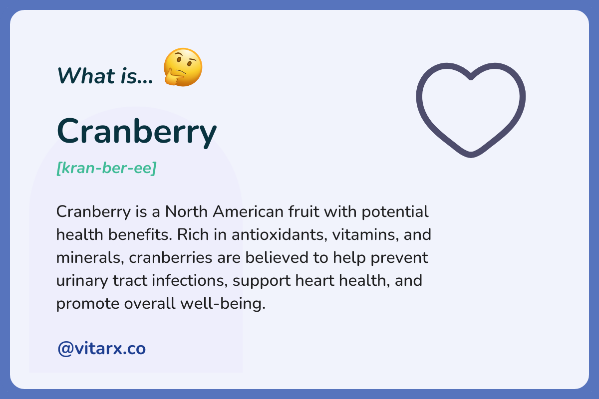 Cranberry: Cranberry is a North American fruit with potential health benefits. Rich in antioxidants, vitamins, and minerals, cranberries are believed to help prevent urinary tract infections, support heart health, and promote overall.