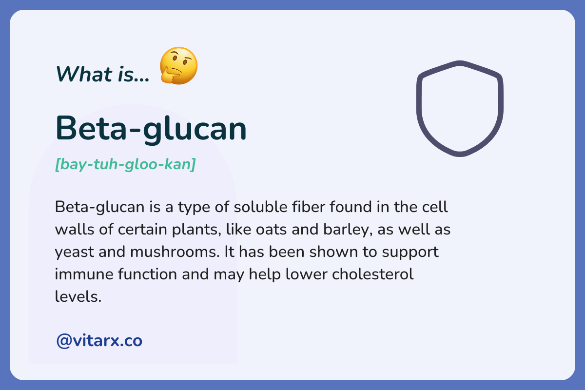 Beta-glucan: Beta-glucan is a type of soluble fiber found in the cell walls of certain plants, like oats and barley, as well as yeast and mushrooms. It has been shown to support immune function and may help lower cholesterol levels.