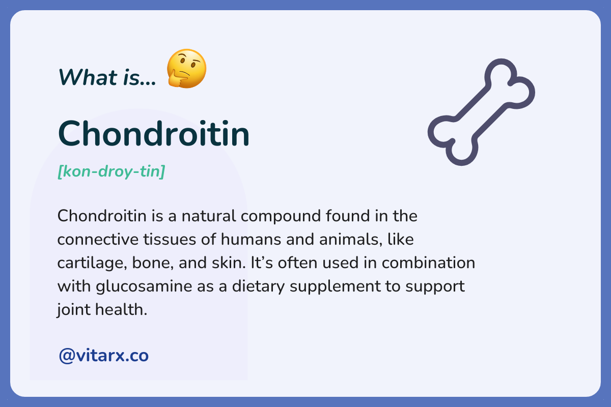 Chondroitin: Chondroitin is a natural compound found in the connective tissues of humans and animals, like cartilage, bone, and skin. It’s often used in combination with glucosamine as a dietary supplement to support joint health.