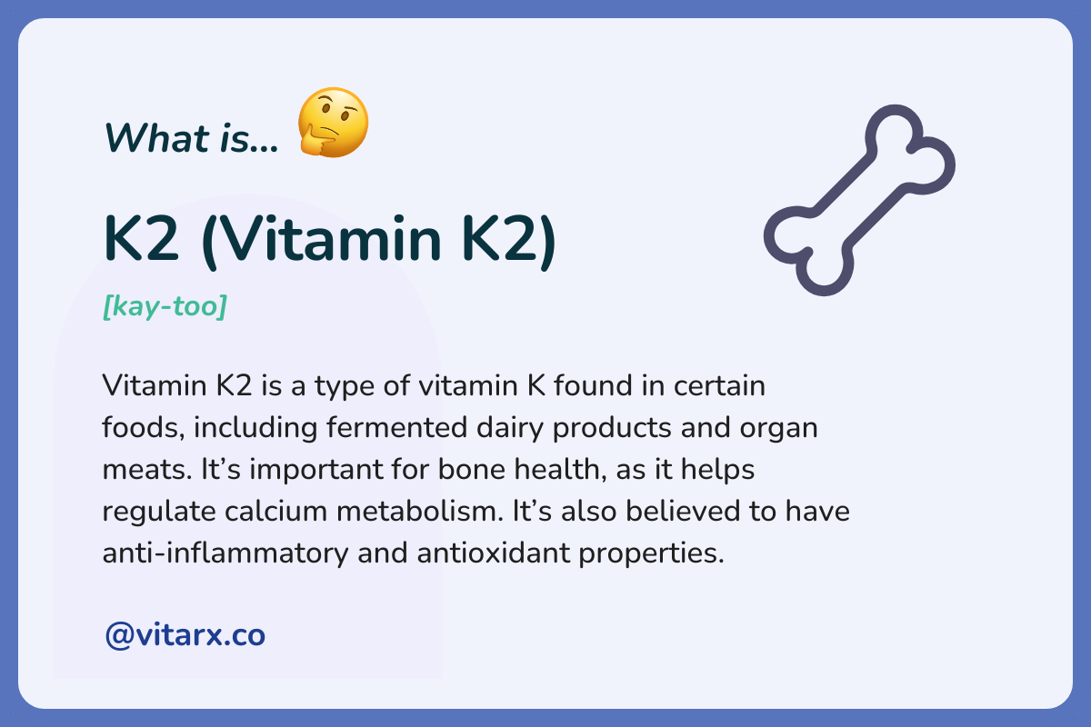 K2 (Vitamin K2): Vitamin K2 is a type of vitamin K found in certain foods, including fermented dairy products and organ meats. It’s important for bone health, as it helps regulate calcium metabolism. It’s also believed to have