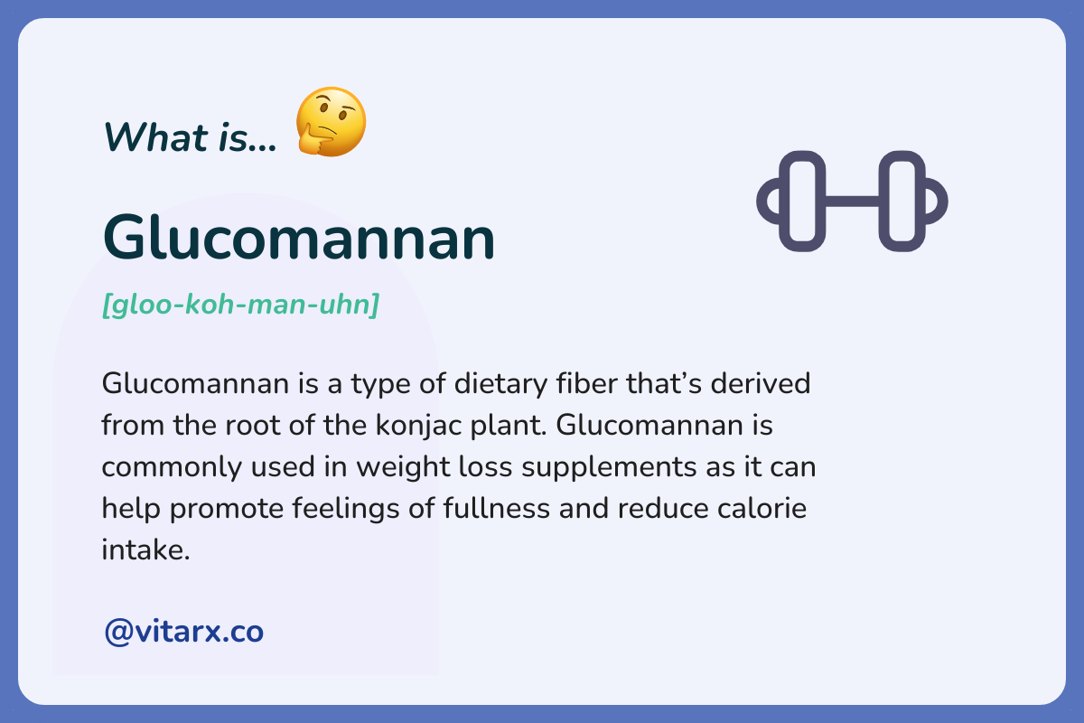 Glucomannan: Glucomannan is a type of dietary fiber that’s derived from the root of the konjac plant. Glucomannan is commonly used in weight loss supplements as it can help promote feelings of fullness and reduce calorie intake.