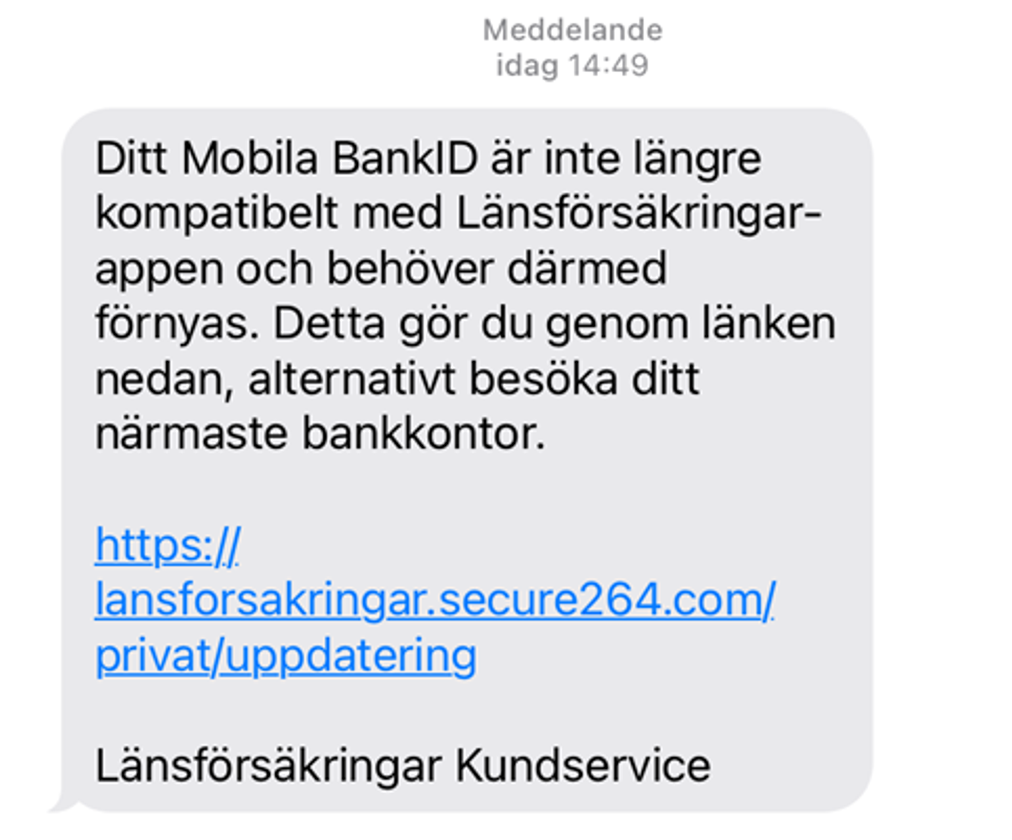 Bluffsms som säger att ditt mobila bank-id är inte längre kompatibelt med Länskförsäkringarappen och behöver därmed förnyas. Detta gör du genom länken nedan, alternativt besöka ditt närmaste bankkontor. Sen förljer en blufflänk https:/lansforsakringar.secure264.com/privat/uppdatering. Avslutningsvis står anvsändaren Länsförsäkringar Kundservice.