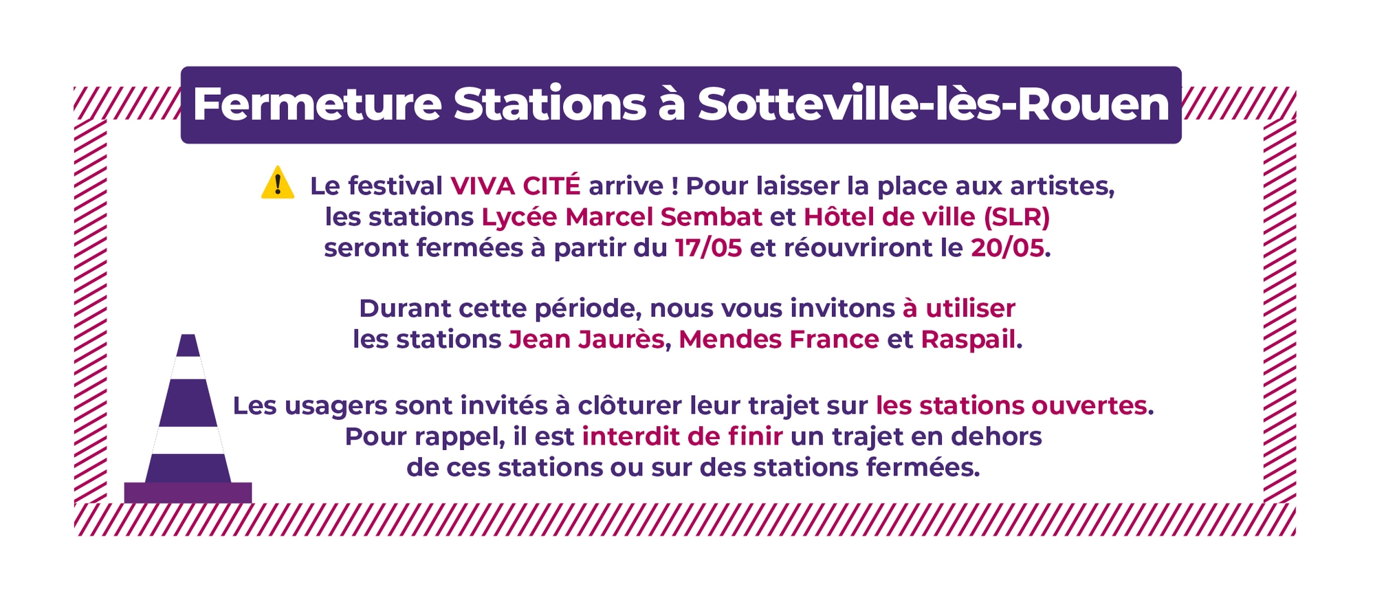 Fermeture Stations à Sotteville-lès-Rouen. Le festival VIVA CITÉ arrive ! Pour laisser la place aux artistes, les stations Lycée Marcel Sembat et Hôtel de ville (SLR) seront fermées à partir du 17/05 et réouvriront le 20/05. Durant cette période, nous vous invitons à utiliser les stations Jean Jaurès, Mendes France et Raspail. Les usagers sont invités à clôturer leur trajet sur les stations ouvertes. Pour rappel, il est interdit de finir un trajet en dehors de ces stations ou sur des stations fermées