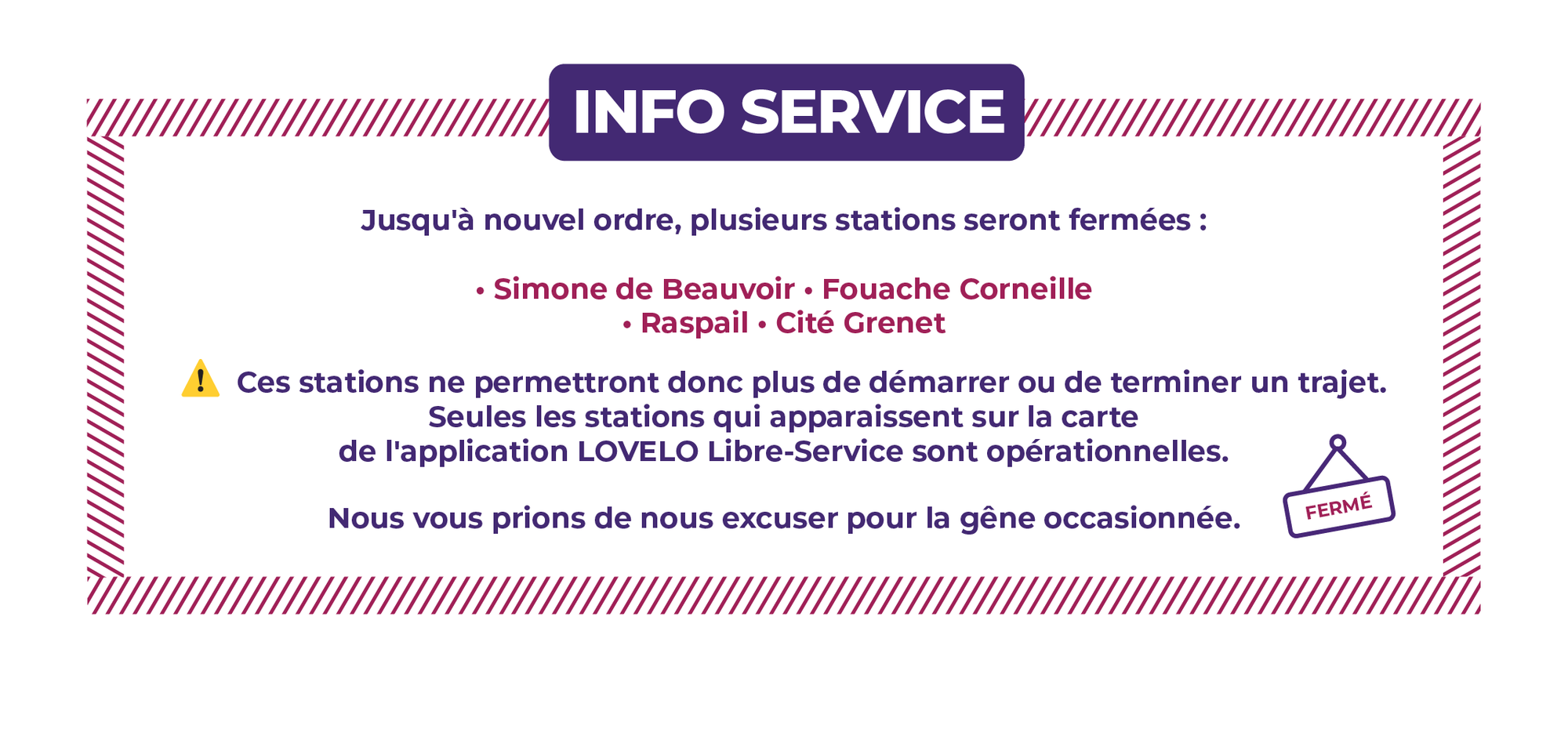 Jusqu'à nouvel ordre, plusieurs stations seront fermées : - SIMONE DE BEAUVOIR - EUROPE LESSARD - FOUACHE CORNEILLE - MENDES FRANCE - GARIBALDI - RASPAIL - CITÉ GRENET - FOUDRE-MEDIATHEQUE - VOLTAIRE - JEAN-JAURES - SEINE INNOPOLIS - LAFAYETTE - FRANÇOIS TRUFFAUT Ces stations ne permettront donc plus de démarrer ou de terminer un trajet. Seules les stations qui apparaissent sur la carte de l'application LOVÉLO Libre-Service sont opérationnelles. Nous vous prions de nous excuser pour la gêne occasionnée.