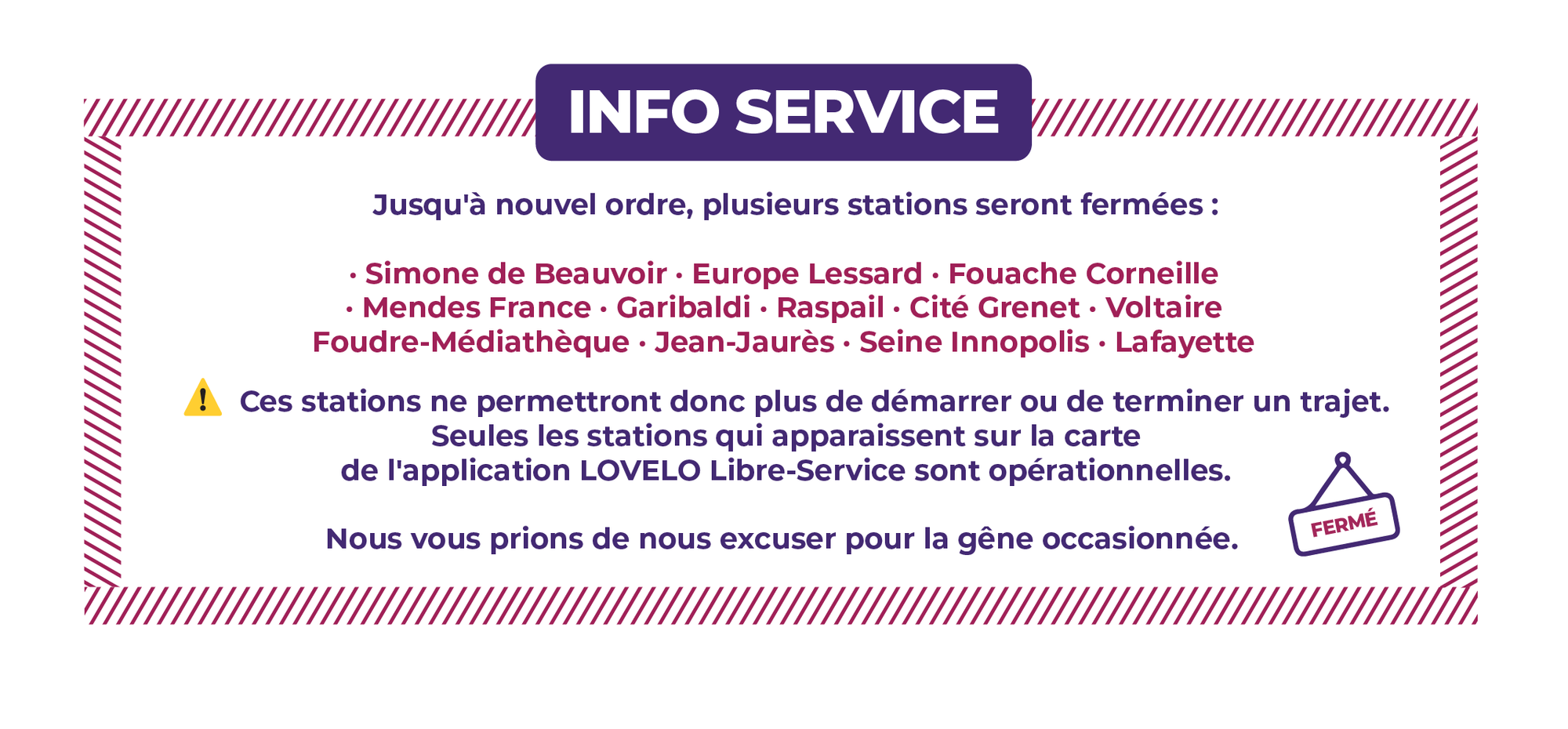 Jusqu'à nouvel ordre, plusieurs stations seront fermées : - SIMONE DE BEAUVOIR - EUROPE LESSARD - FOUACHE CORNEILLE - MENDES FRANCE - GARIBALDI - RASPAIL - CITÉ GRENET - FOUDRE-MEDIATHEQUE - VOLTAIRE - JEAN-JAURES - SEINE INNOPOLIS - LAFAYETTE - FRANÇOIS TRUFFAUT Ces stations ne permettront donc plus de démarrer ou de terminer un trajet. Seules les stations qui apparaissent sur la carte de l'application LOVÉLO Libre-Service sont opérationnelles. Nous vous prions de nous excuser pour la gêne occasionnée.