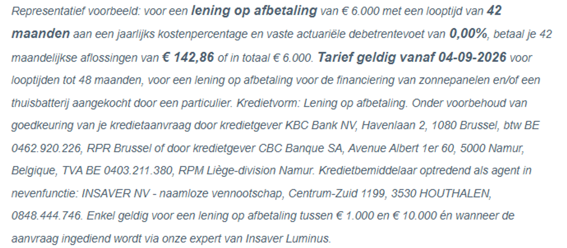 Representatief voorbeeld: voor een lening op afbetaling van € 6.000 met een looptijd van 42 maanden aan een jaarlijks kostenpercentage en vaste actuariële debetrentevoet van 0,00%, betaal je 42 maandelijkse aflossingen van  € 142,86 of in totaal € 6.000. Tarief geldig vanaf 4-9-2026 voor looptijden tot 48 maanden, voor een lening op afbetaling voor de financiering van zonnepanelen en/of een thuisbatterij aangekocht door een particulier. Kredietvorm: Lening op afbetaling. Onder voorbehoud van goedkeuring van je kredietaanvraag door kredietgever KBC Bank NV, Havenlaan 2, 1080 Brussel, btw BE 0462.920.226, RPR Brussel of door kredietgever CBC Banque SA, Avenue Albert 1er 60, 5000 Namur, Belgique, TVA BE 0403.211.380, RPM Liège-division Namur. Kredietbemiddelaar optredend als agent in nevenfunctie: INSAVER NV - naamloze vennootschap, Centrum-Zuid 1199, 3530 HOUTHALEN, 0848.444.746. Enkel geldig voor een lening op afbetaling tussen € 1.000 en € 10.000 én wanneer de aanvraag ingediend wordt via onze expert van Insaver Luminus.