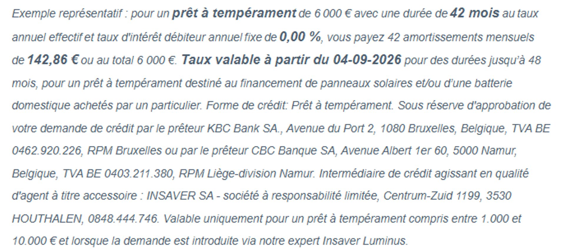 Exemple représentatif : pour un prêt à tempérament de 6 000 euros avec une durée de 42 mois au taux annuel effectif et taux d'intérêt débiteur annuel fixe de 0,00% , vous payez 42 amortissements mensuels de 142,86 € ou au total 6 000 €. Taux valable à partir du 04-09-2026 pour des durées jusqu’à 48 mois, pour un prêt à tempérament destiné au financement de panneaux solaires et/ou d’une batterie domestique achetés par un particulier. Forme de crédit: Prêt à tempérament. Sous réserve d'approbation de votre demande de crédit par le prêteur KBC Bank SA., Avenue du Port 2, 1080 Bruxelles, Belgique, TVA BE 0462.920.226, RPM Bruxelles ou par le prêteur CBC Banque SA, Avenue Albert 1er 60, 5000 Namur, Belgique, TVA BE 0403.211.380, RPM Liège-division Namur. Intermédiaire de crédit agissant en qualité d'agent à titre accessoire : INSAVER SA - société à responsabilité limitée, Centrum-Zuid 1199, 3530 HOUTHALEN, 0848.444.746. Valable uniquement pour un prêt à tempérament compris entre 1.000 et 10.000 € et lorsque la demande est introduite via notre expert Insaver Luminus.