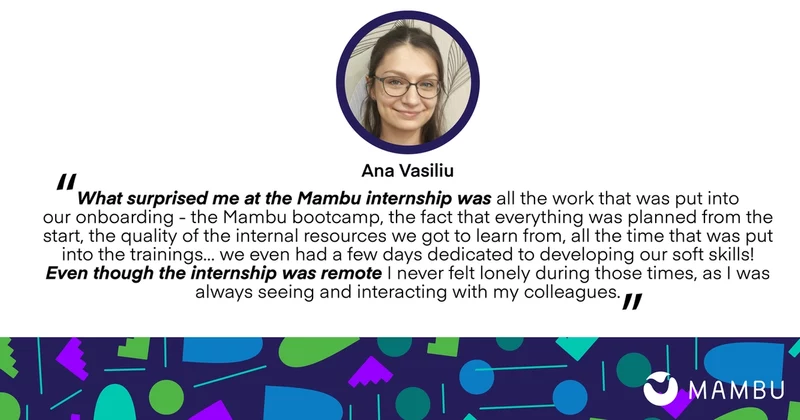 Ana Vasiliu quote: What surprised me at the Mambu internship was all the work that was put into our onboarding - the Mambu bootcamp, the fact that everything was planned from the start, the quality of the internal resources we got to learn from, all the time that was pt into the training... we even had a few days dedicated to developing our soft skills! Even though the internship was remote I never felt lonely during those times, as I was always seeing and interacting with my colleagues.