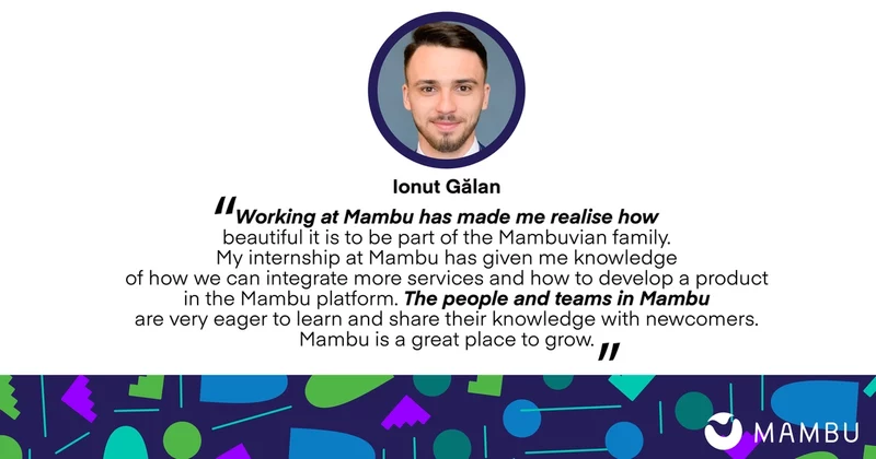 Ionut Galan quote: Working at Mambu has made me realise how beautiful it is to be part of the Mambuvian family. My internship at Mambu has given me knowledge of how we can integrate more services and how to develop a product in the Mambu platform. The people and teams in Mambu are very eager to learn and share their knowledge with newcomers. Mambu is a great place to grow.