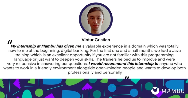 Vintur Cristian quote: My internship has given me a valuable experience in a domain which was totally new to me at the beginning. For the first one and a half months we had a Java training which is na excellent opportunity if you are not familiar with the programming language or just want to deepen your skills. The trainers helped us to improve and were very responsive in answering our questions. I would recommend this internship to anyone who wants to work in a friendly environment alongside open-minded people and wants to develop both professionally and personally