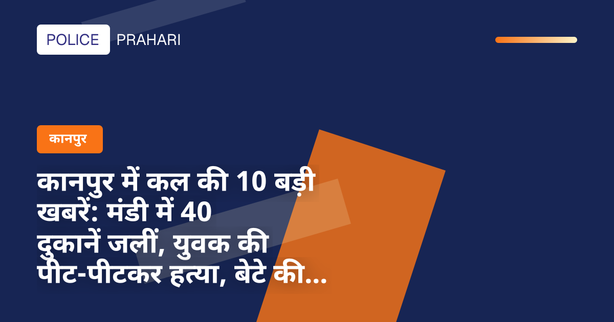 कानपुर में कल की 10 बड़ी खबरें: मंडी में 40 दुकानें जलीं, युवक की पीट-पीटकर हत्या, बेटे की गवाही