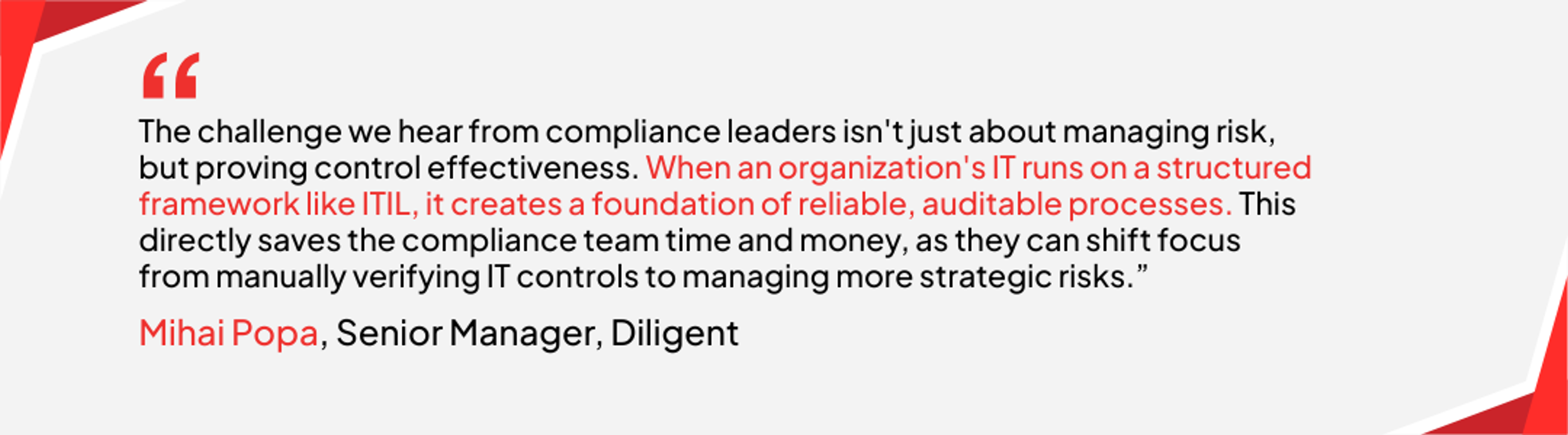 Mahai Popa, senior manager at Diligent says that "The challenge we hear from compliance leaders isn't just about managing risk, but proving control effectiveness. When an organization's IT runs  on a structured framework like ITIL, it creates a foundation of reliable, auditable processes. This directly saves the compliance team time and money, as they can shift focus from manually verifying IT controls to managing more strategic risks."