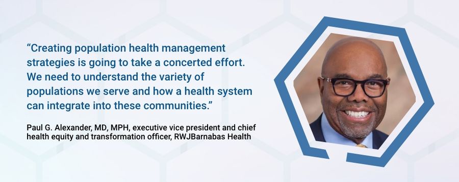 "Creating population health management strategies is going to take a concerted effort.  We need to understand the variety of populations we serve and how a health system can integrate into these communities."  -Paul G. alexander, MD MPH, executive vice president and chief health equity and transformation officer, RWJBarnabasHealth