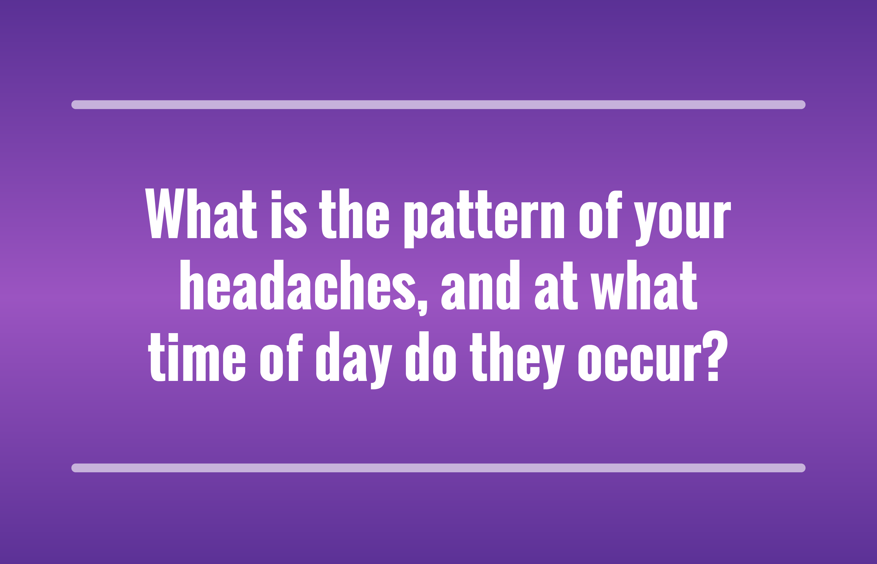 What is the pattern of your headaches, and at what time of day do they occur?