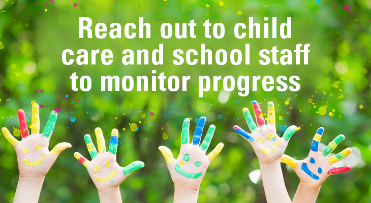 Reach out to child care and school staff to monitor progress