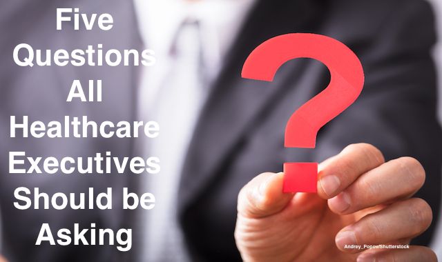 Questioning Health Five Questions All Healthcare Executives Should be Asking