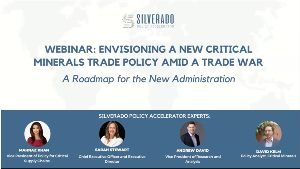Silverado Webinar: A Vision For A New Critical Minerals Trade Policy Amid an Escalating Trade War Silverado Policy Accelerator Experts: Mahnaz Kahn, Silverado Vice President for Critical Supply Chains Sarah Stewart, Silverado Chief Executive Officer and Executive Director Andrew David, Silverado Vice President of Research and Analysis David Kelm, Silverado Policy Analyst, Critical Minerals