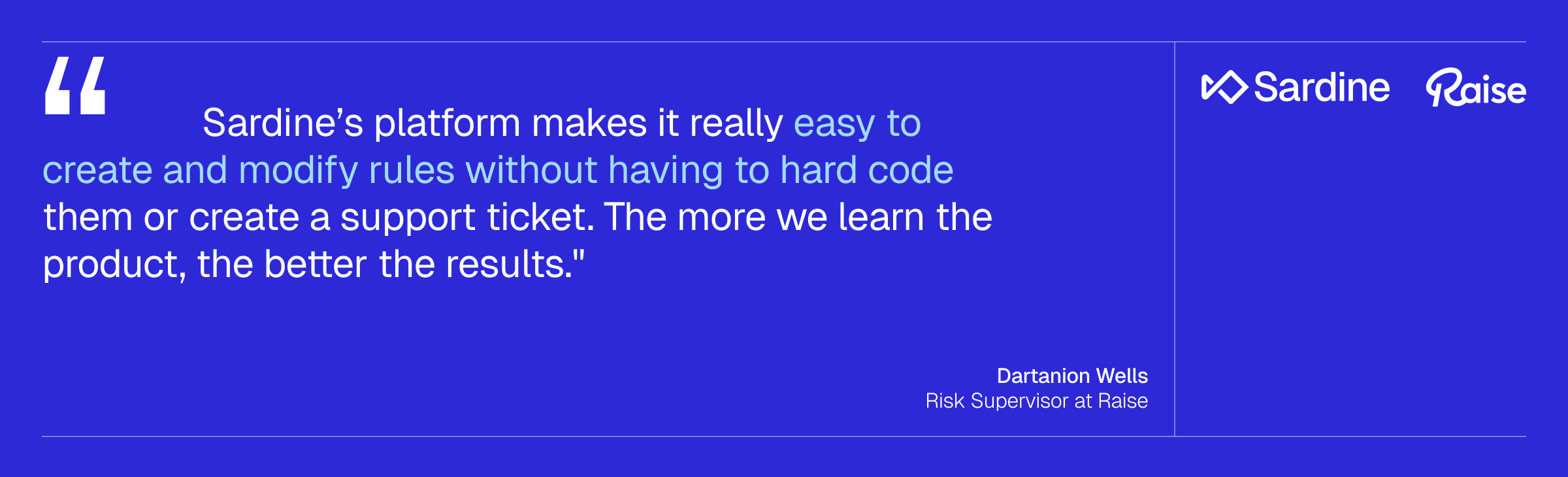 Testimonial from Dartanion Wells, Risk Supervisor at Raise: "Sardine's platform makes it really easy to create and modify rules without having to hard code them or create a support ticket. The more we learn the product, the better the results."