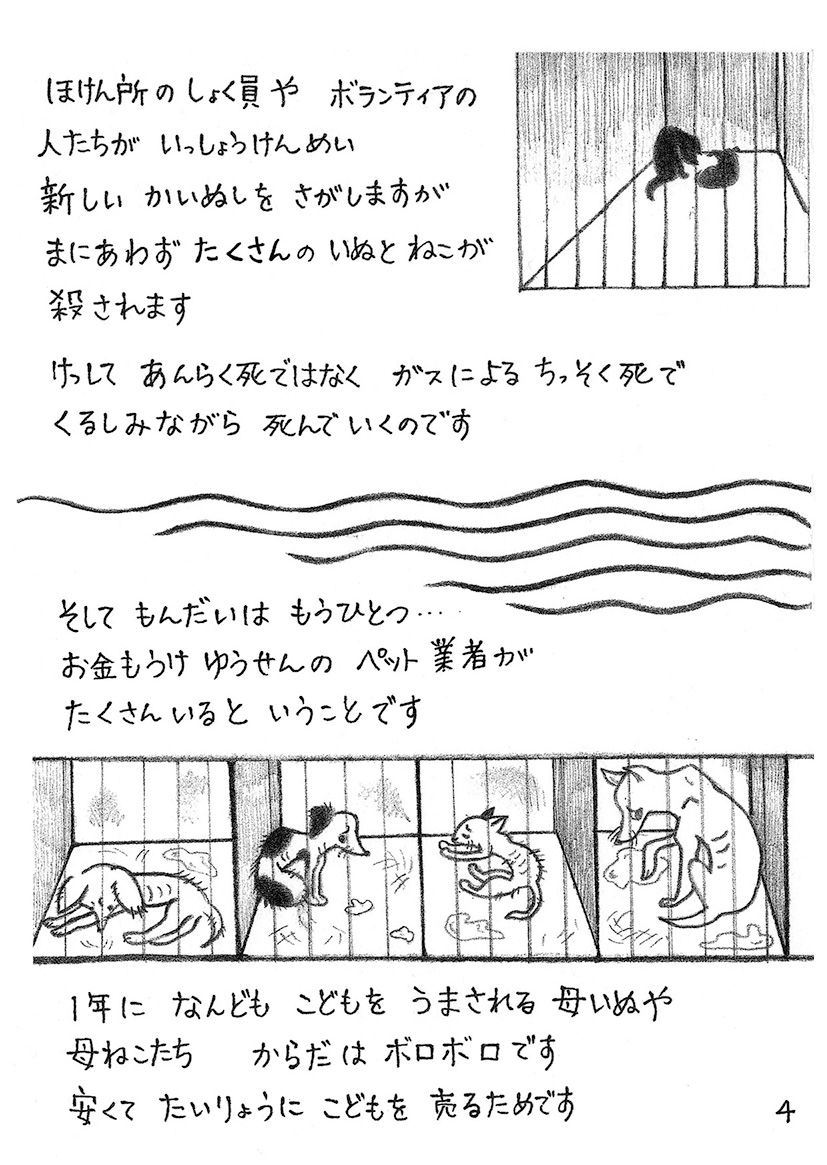 保健所の職員やボランティアの人たちが一生懸命新しい飼い主を探しますが 間に合わずたくさんの犬と猫が殺されます 決して安楽死ではなくガスによる窒息死で苦しみながら死んでいくのです そして問題はもうひとつ お金儲け優先のペット業者がたくさんいるということです 1年に何度も子どもを産まされる母犬や母猫たち 体はボロボロです 安くて大量に子どもを売るためです