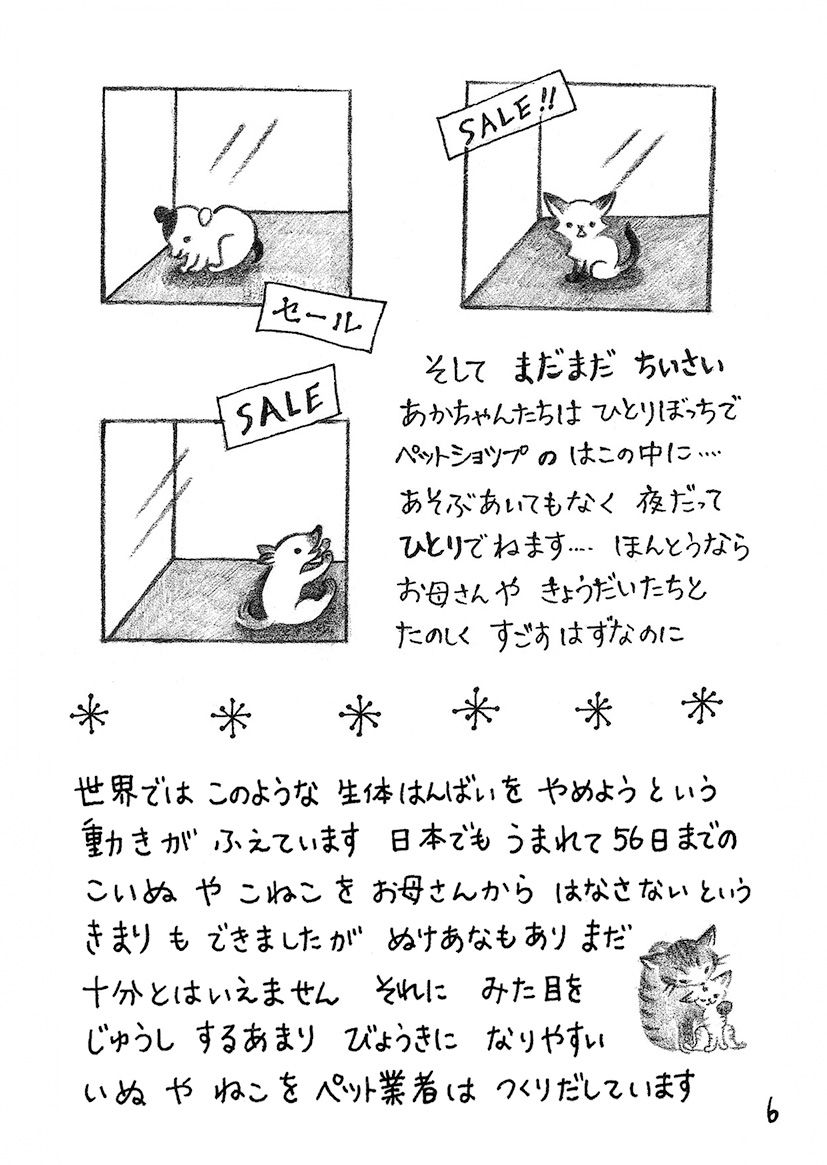 そしてまだまだ小さい赤ちゃんたちはひとりぼっちでペットショップの箱の中に 遊ぶ相手もなく夜だって一人で寝ます 本当ならお母さんや兄弟たちと楽しく過ごすはずなのに 世界ではこのような生体販売を止めようという動きが増えています 日本でも生まれて56日までの子犬や子猫をお母さんから話さないという決まりもできましたが抜け穴もありまだ十分とは言えません それに見た目を重視するあまり病気になりやすい犬や猫をペット業者は作り出しています