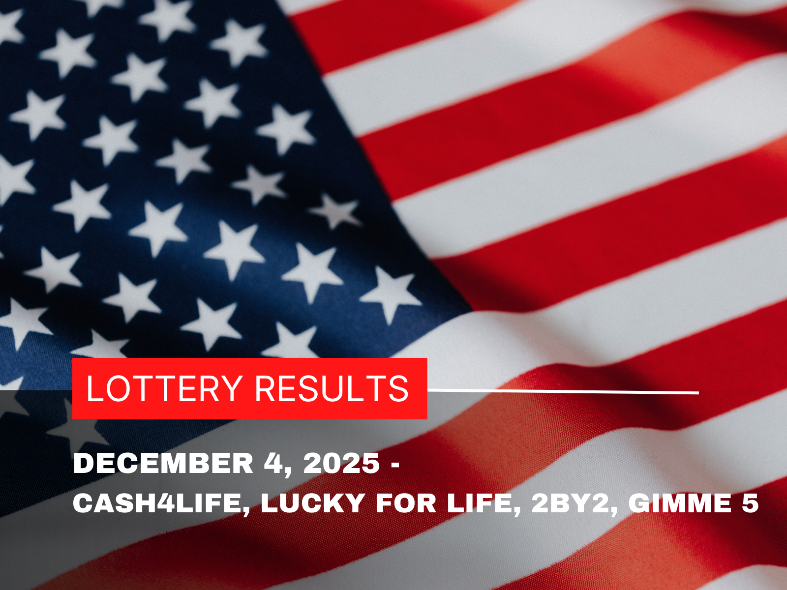 Graphic showing the text ‘December 4, 2025 Lottery Results – Cash4Life, Lucky for Life, 2by2, Gimme 5’ on a styled background.