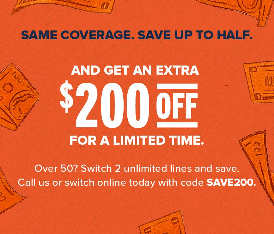 Same coverage, save up to half. And get an extra $200 off for a limited time. Over 50? Switch 2 unlimited lines and save. Call us or switch online today with code SAVE200