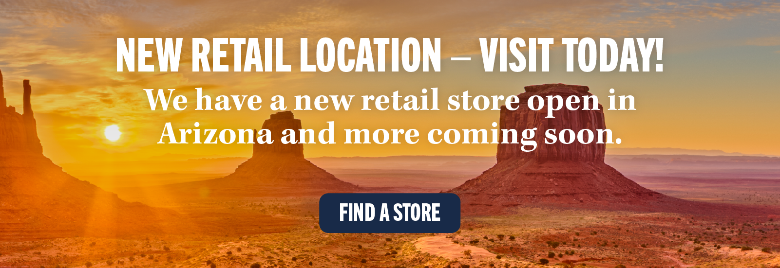 NEW RETAIL LOCATION - VISIT TODAY! We have a new retail store open in Arizona and more coming soon. FIND A STORE