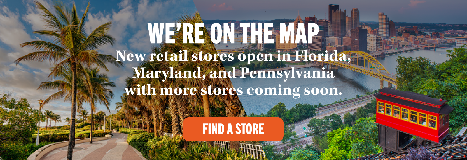 WE'RE ON THE MAP New retail stores open in Florida, Maryland, and Pennsylvania with more stores coming soon. FIND A STORE