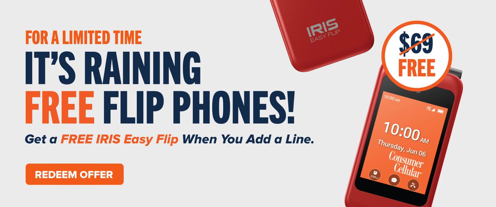 For a limited time: It's raining free flip phones! Get a FREE IRIS Easy Flip When You Add a Line. Redeem Offer.
