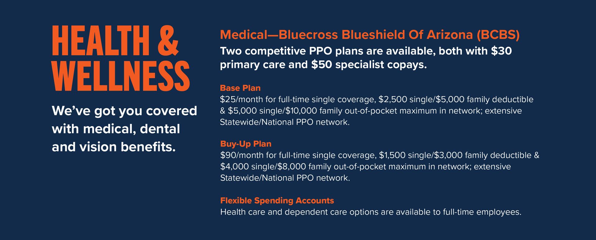 Health & Wellness: We’ve got you covered with medical, dental and vision benefits. Medical— BlueCross BlueShield of Arizona (BCBS) • Two competitive PPO plans are available, both with $30 primary care and $50 specialist copays: o Base Plan: $25/month for full-time single coverage, $2,500 single/$5,000 family deductible & $5,000 single/$10,000 family out-of-pocket maximum in network; extensive Statewide/National PPO network. o Buy-Up Plan: $90/month for full-time single coverage, $1,500 single/$3,000 family deductible & $4,000 single/$8,000 family out-of-pocket maximum in network; extensive Statewide/National PPO network. • Flexible Spending Accounts: Health care and dependent care options are available to full-time employees.