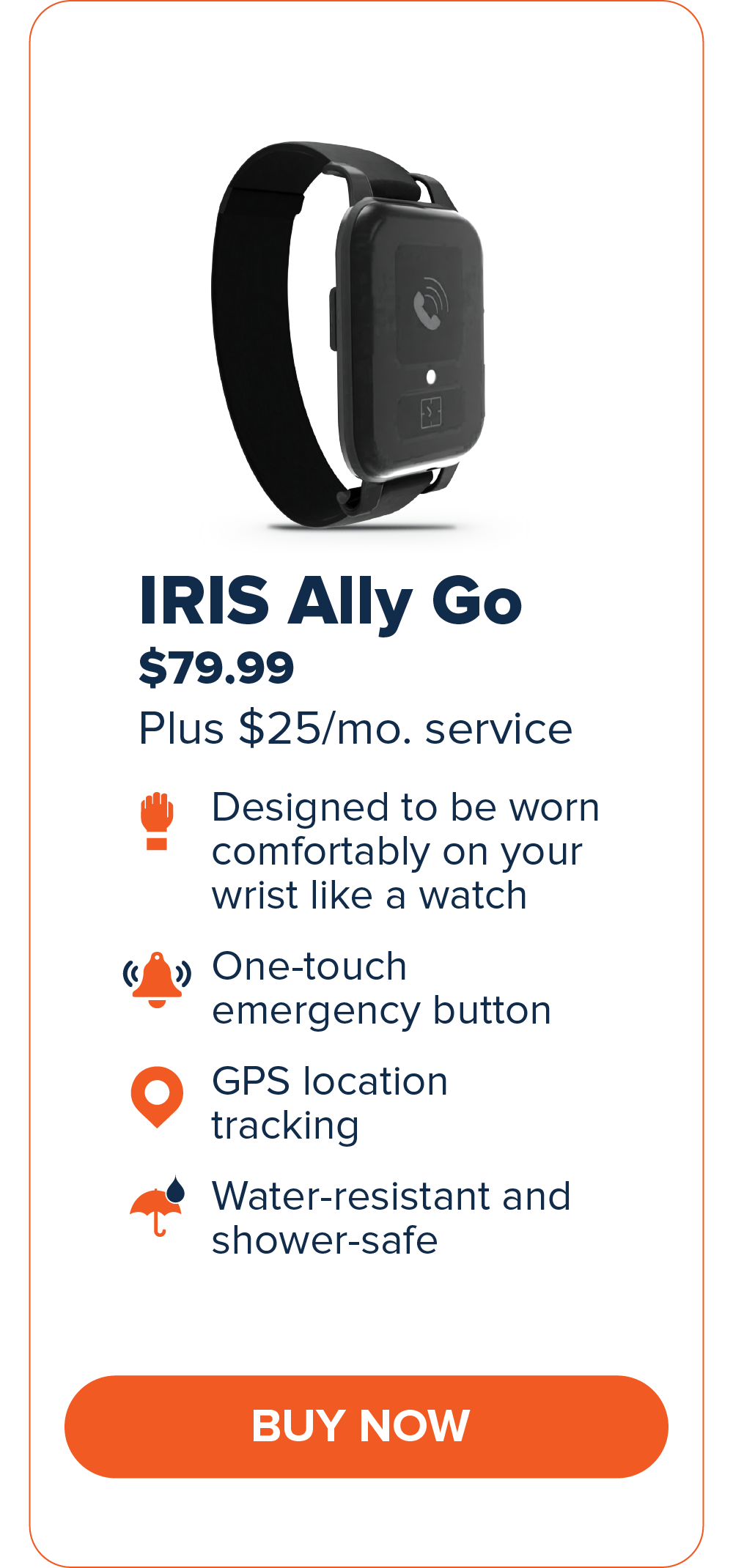 IRIS Ally Go $79.99 Designed to be worn comfortably on your wrist like a watch. One-touch emergency button GPS Location Tracking Water-resistant and shower-safe CTA: Buy Now