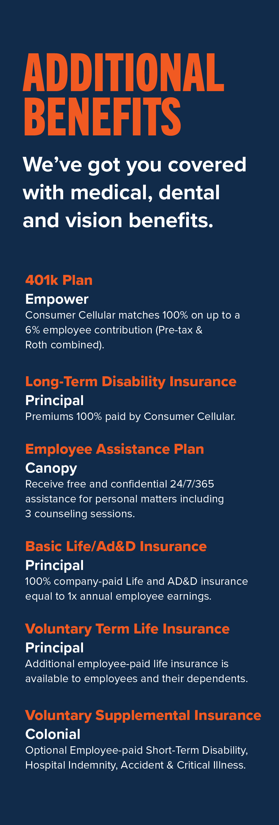 Additional Benefits All that, plus a 401k match, employee assistance program and more. 401k Plan – Empower • Consumer Cellular matches 100% on up to a 6% employee contribution (Pre-tax & Roth combined). Long-Term Disability Insurance – Principal • Premiums 100% paid by Consumer Cellular Employee Assistance Plan (EAP) – Canopy • Receive free and confidential 24/7/365 assistance for personal matters including 3 counseling sessions Basic Life/AD&D Insurance – Principal • 100% company-paid Life and AD&D insurance equal to 1x annual employee earnings Voluntary Term Life Insurance – Principal • Additional employee-paid life insurance is available to employees and their dependents Voluntary Supplemental Insurance – Colonial • Optional employee-paid Short-Term Disability, Hospital Indemnity, Accident & Critical Illness