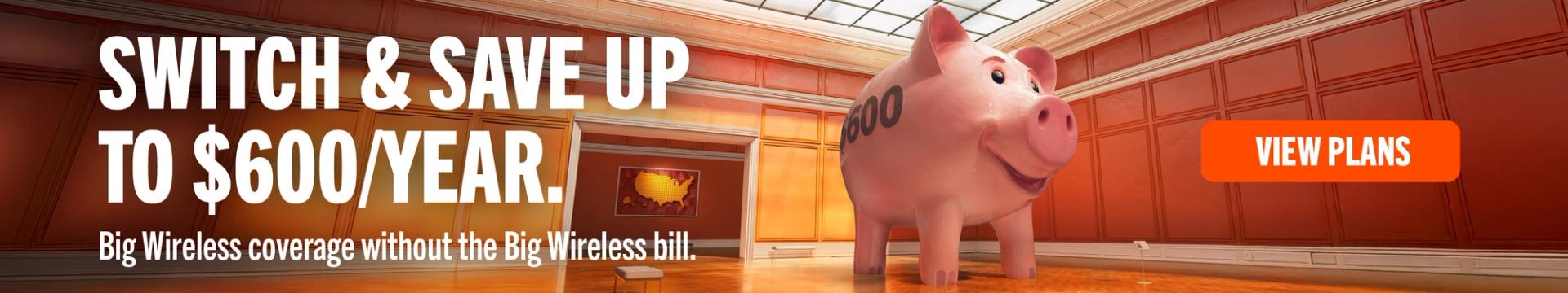 SWITCH & SAVE UP TO $600/YEAR Big Wireless coverage, no Big Wireless bill. VIEW PLANS
