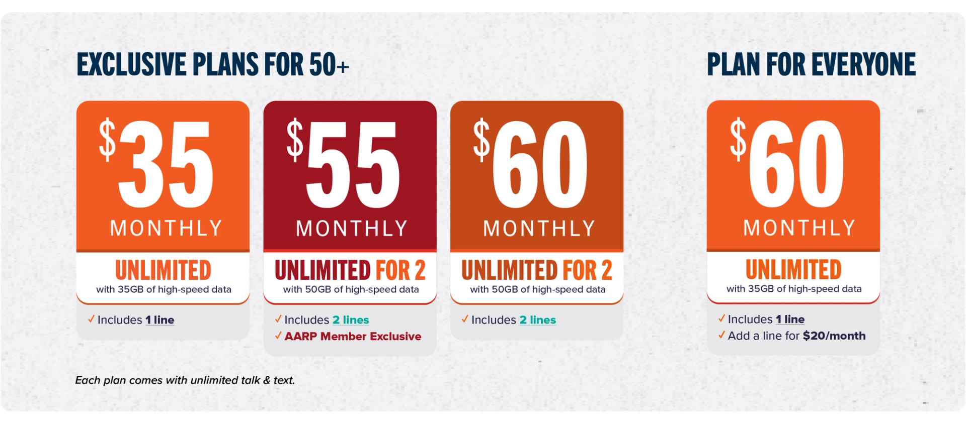 Exclusive plans for 50+: $35 Monthly Unlimited ✓ includes 1 line | $55 Monthly Unlimited for 2 ✓includes 2 lines ✓AARP Member Exclusive | $60 Monthly Unlimited for 2 ✓includes 2 lines | Plan for everyone: $60 Monthly Unlimited ✓includes 1 line ✓Add a line for $20/month