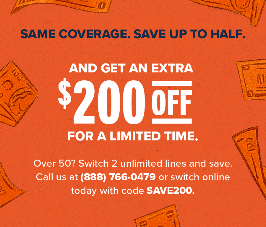 Same coverage, save up to half. And get an extra $200 off for a limited time. Over 50? Switch 2 unlimited lines and save. Call us at (888) 766-0479 or switch online today with code SAVE200