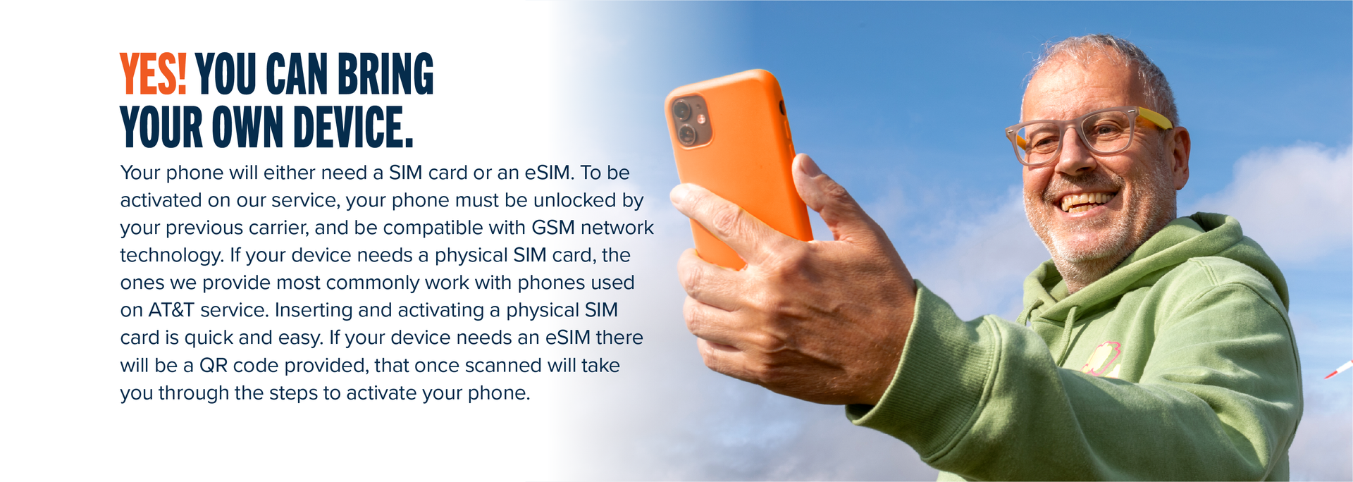 YES! YOU CAN BRING YOUR OWN DEVICE. Your phone will either need a SIM card or an eSIM. To be activated on our service, your phone must be unlocked by your previous carrier, and be compatible with GSM network technology. If your device needs a physical SIM card, the ones we provide most commonly work with phones used on AT&T service. Inserting and activating a physical SIM card is quick and easy. If your device needs an eSIM there will be a QA code provided, that once scanned will take you through the steps to activate your phone.