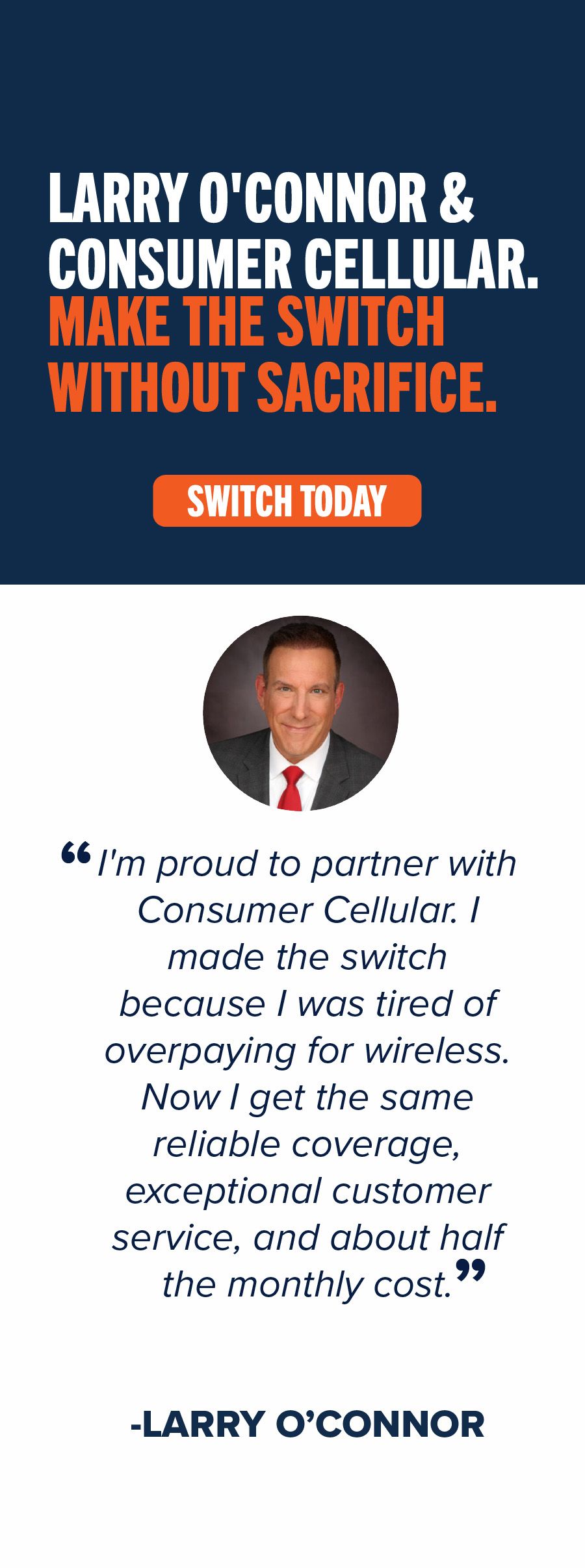 Larry O'Connor & Consumer Cellular. Make the switch without sacrifice. Switch Today. "I'm proud to partner with Consumer Cellular. I made the switch because I was tired of overpaying for wireless. Now I get the same reliable coverage, exceptional customer service, and about half the monthly cost." -Larry O’ Connor