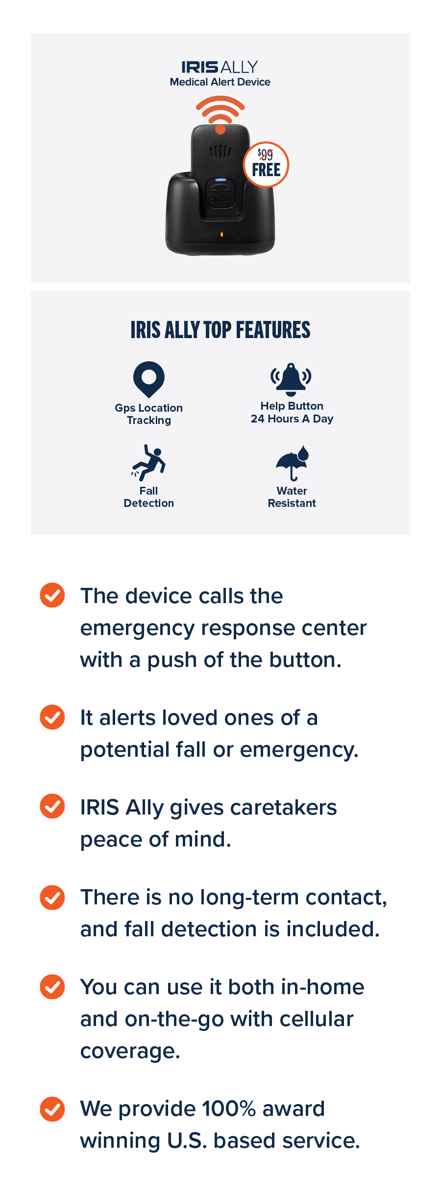 The device calls the emergency response center with a push of the button. It alerts loved ones of a potential fall or emergency. IRIS Ally gives caretakers peace of mind. There is no long-term contact, and fall detection is included. You can use it both in-home and on-the-go with cellular coverage. We provide 100% award winning U.S. based service.