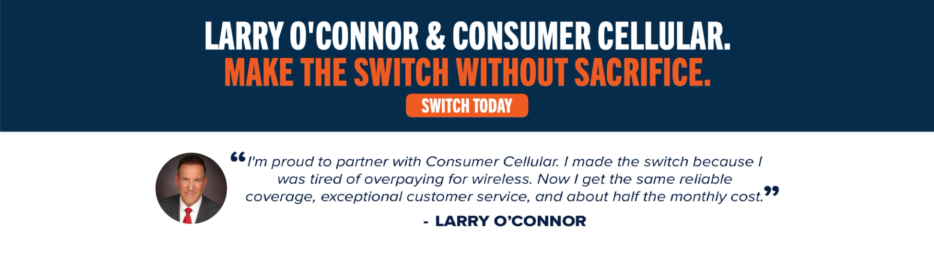 Larry O'Connor & Consumer Cellular. Make the switch without sacrifice. Switch Today. "I'm proud to partner with Consumer Cellular. I made the switch because I was tired of overpaying for wireless. Now I get the same reliable coverage, exceptional customer service, and about half the monthly cost." -Larry O’ Connor