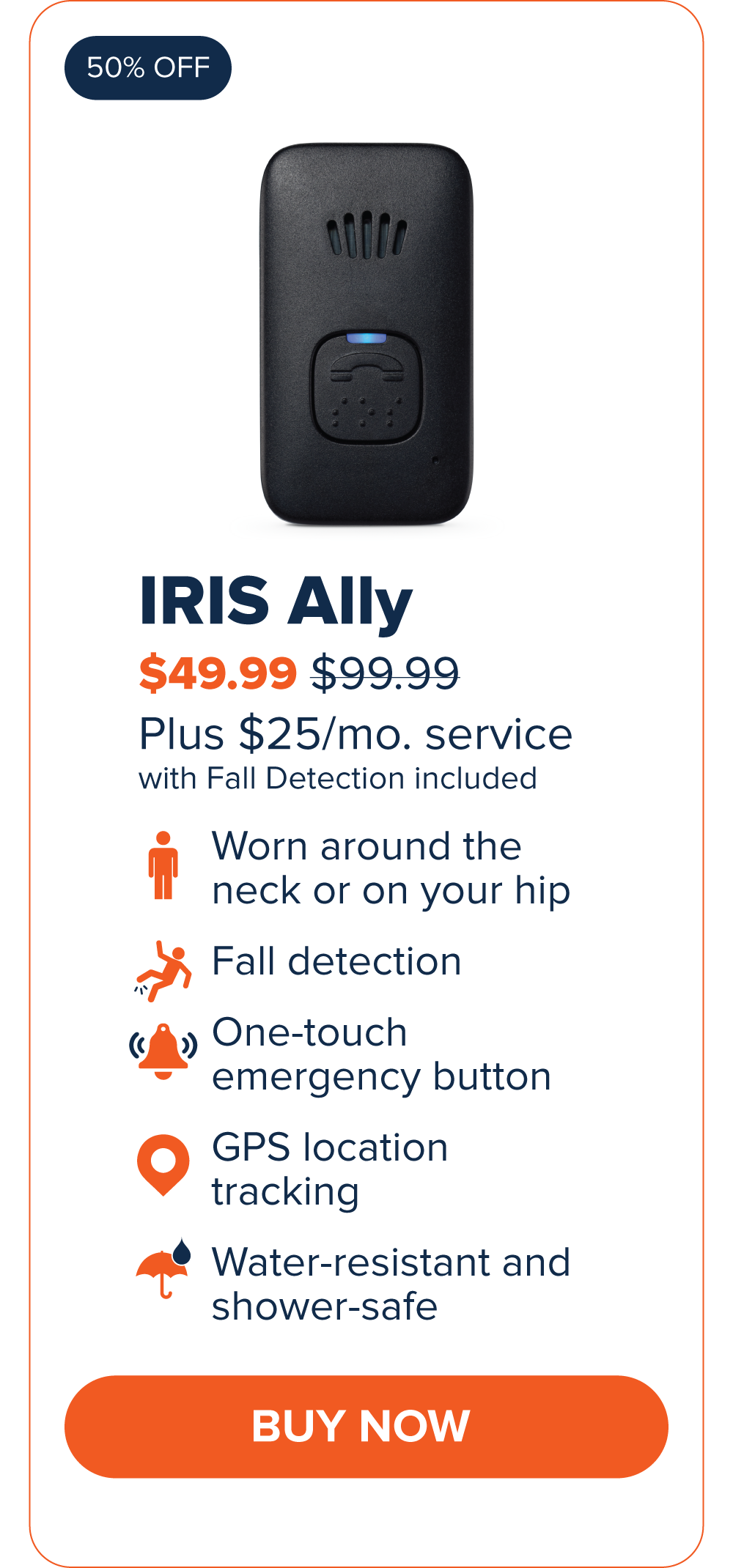 IRIS Ally $49.99 Worn around the neck or on your hip. Fall Detection One-touch emergency button GPS Location Tracking Water-resistant and shower-safe CTA: Buy Now