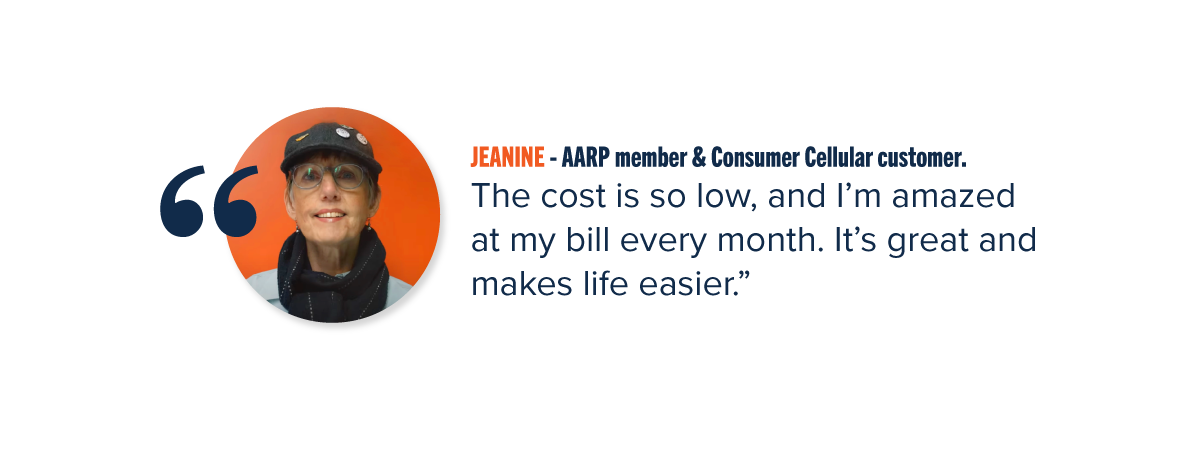 JEANINE - AARP member & Consumer Cellular customer. "The cost is so low, and I'm amazed at my bill every month. It's great and makes life easier."