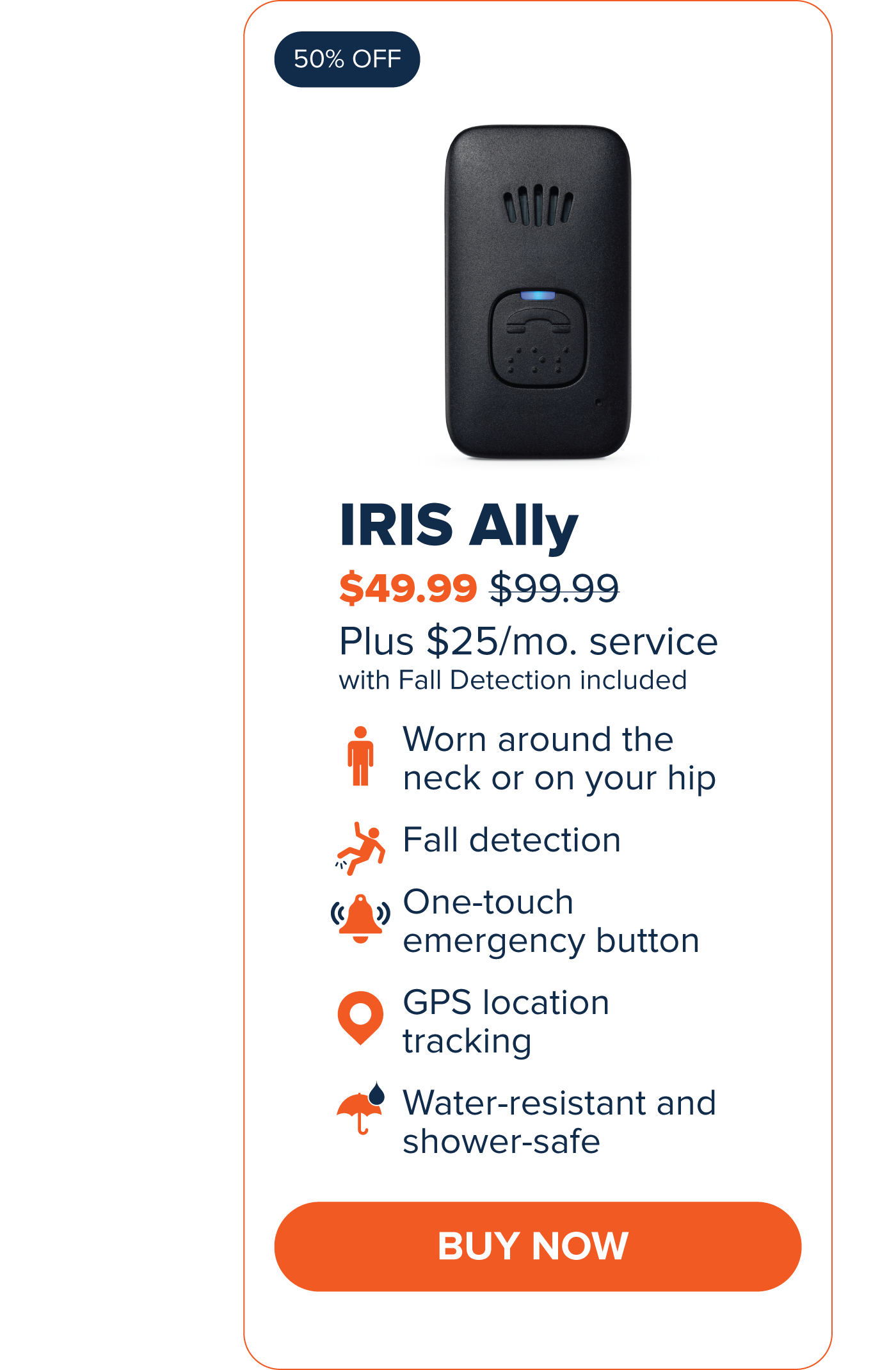 IRIS Ally $49.99 Worn around the neck or on your hip. Fall Detection One-touch emergency button GPS Location Tracking Water-resistant and shower-safe CTA: Buy Now