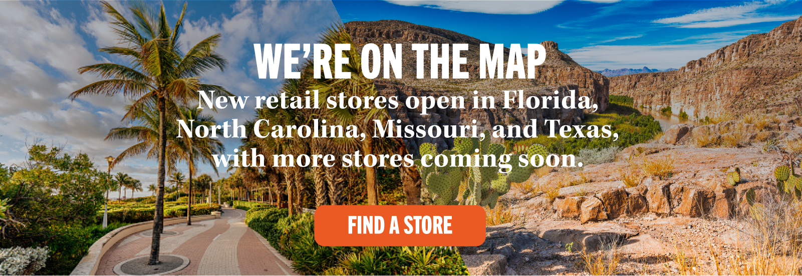 WE'RE ON THE MAP New retail stores open in Florida, North Carolina, Missouri, and Texas, with more stores coming soon. FIND A STORE