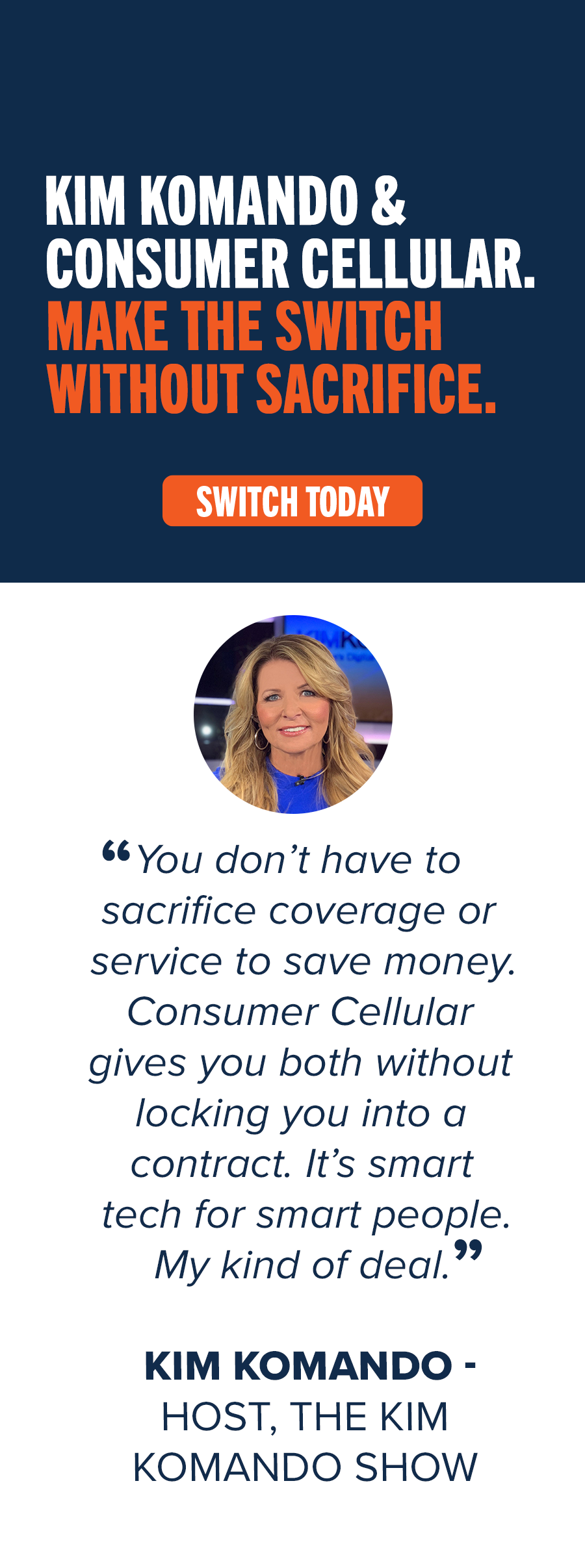 Kim Komando & Consumer Cellular. Make the switch without sacrifice. Switch Today. "You don't have to sacrifice coverage or service to save money. Consumer Cellular gives you both without locking you into a contract. It's smart tech for smart people. My kind of deal." Kim Komando - Host, The Kim Komando Show
