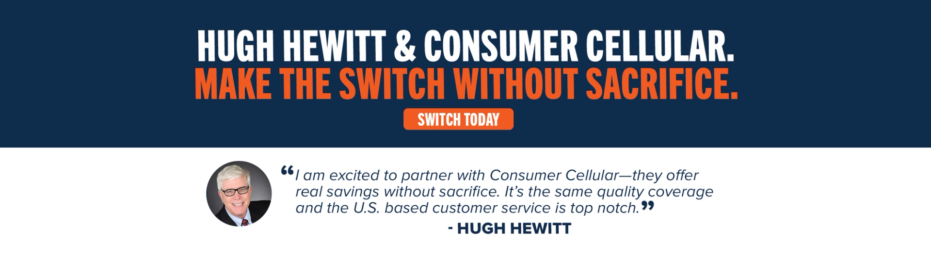 Hugh Hewitt & Consumer Cellular. Make the switch without sacrifice. Switch Today. "I am excited to partner with Consumer Cellular - they offer real savings without sacrifice. It's the same quality coverage and the U.S. based customer service is top notch." -Hugh Hewitt