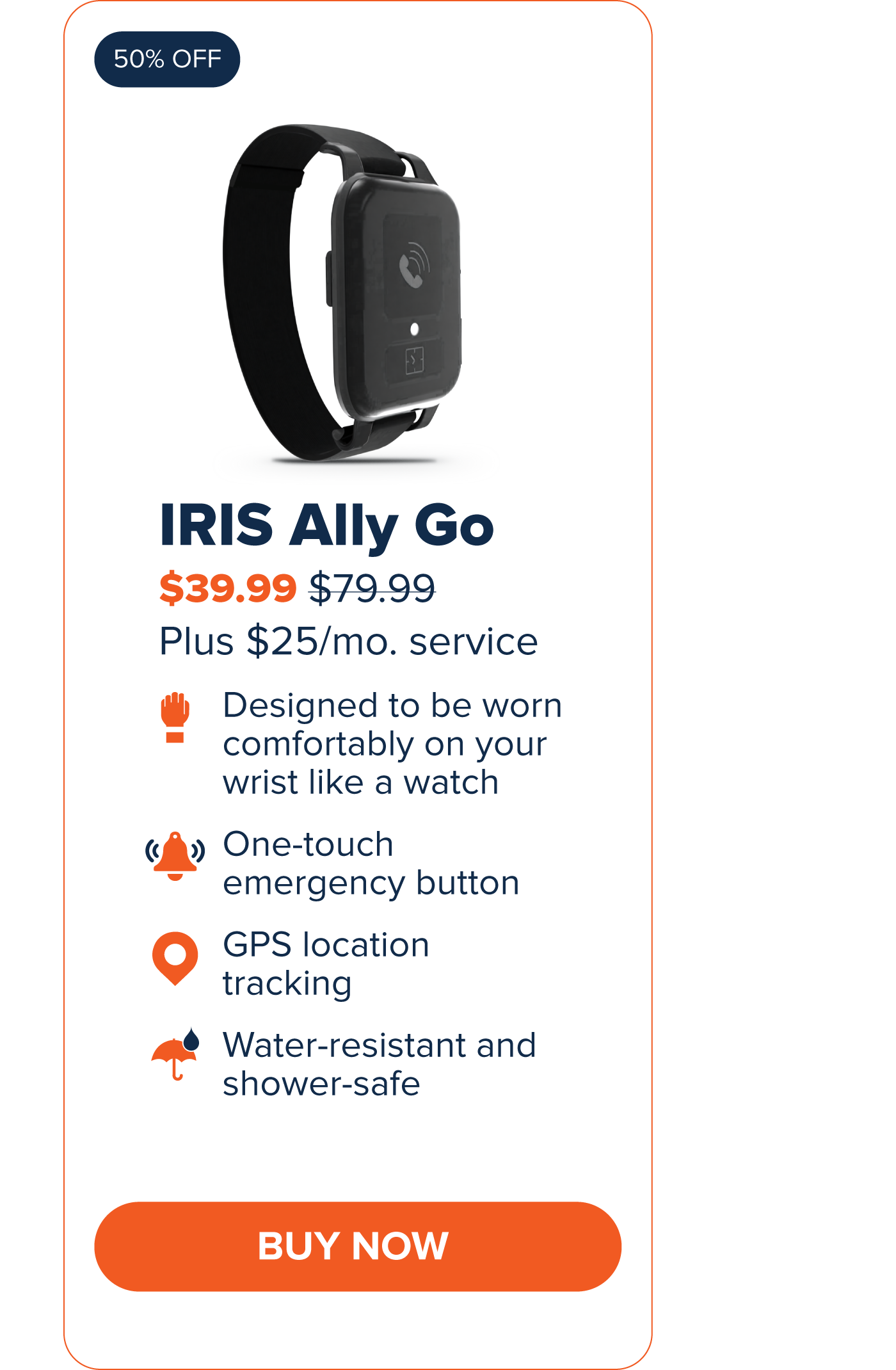 IRIS Ally Go $39.99 Designed to be worn comfortably on your wrist like a watch. One-touch emergency button GPS Location Tracking Water-resistant and shower-safe CTA: Buy Now