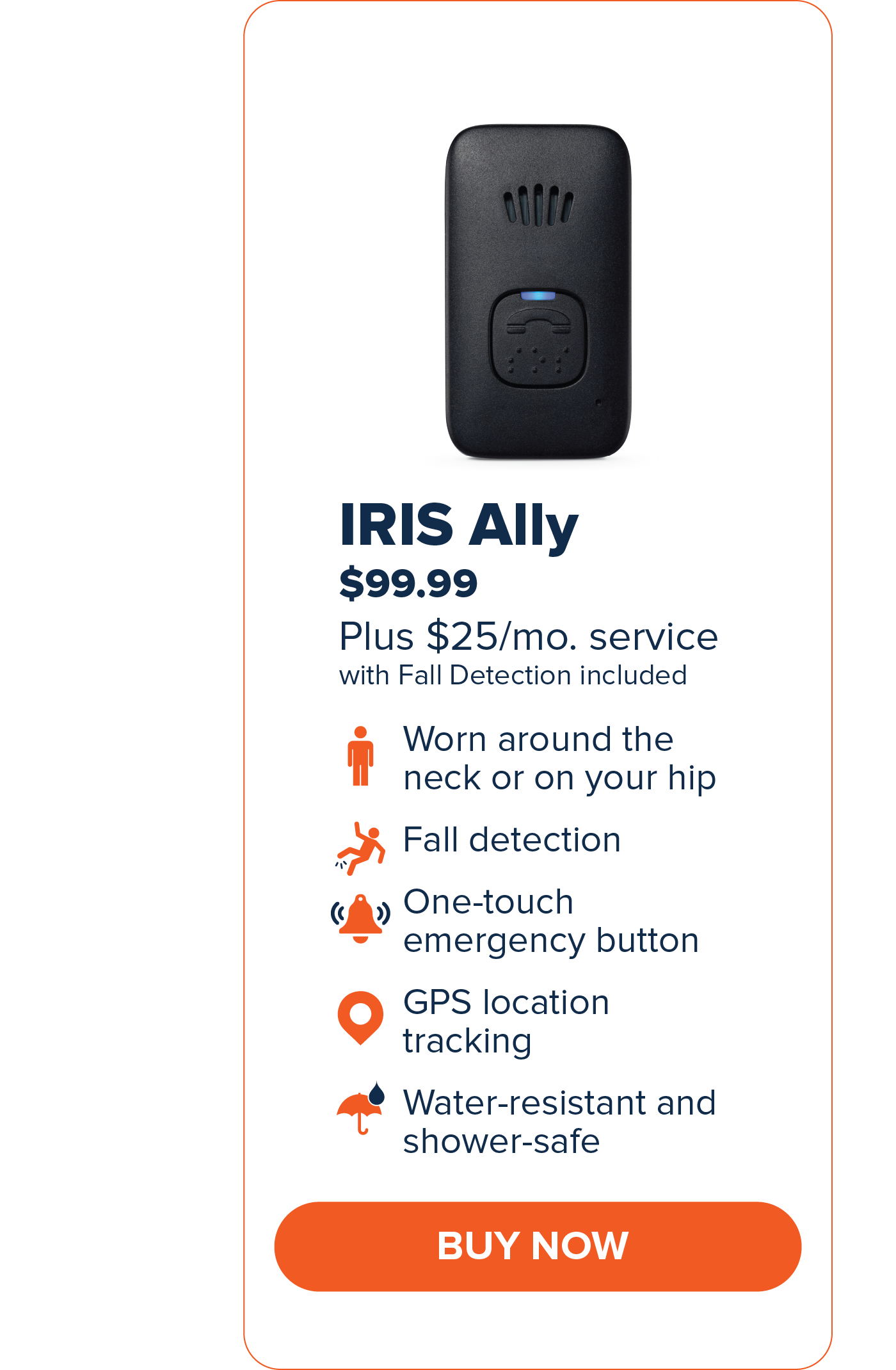IRIS Ally $99.99 Worn around the neck or on your hip. Fall Detection One-touch emergency button GPS Location Tracking Water-resistant and shower-safe CTA: Buy Now