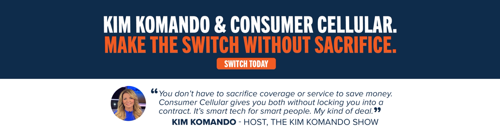 Kim Komando & Consumer Cellular. Make the switch without sacrifice. Switch Today. "You don't have to sacrifice coverage or service to save money. Consumer Cellular gives you both without locking you into a contract. It's smart tech for smart people. My kind of deal." Kim Komando - Host, The Kim Komando Show